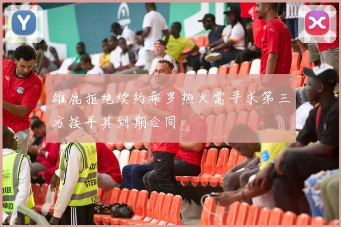 雄鹿拒绝续约希罗热火需寻求第三方接手其到期合同