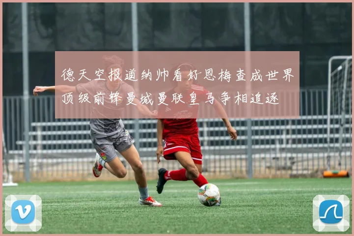 德天空报道纳帅看好恩梅查成世界顶级前锋曼城曼联皇马争相追逐