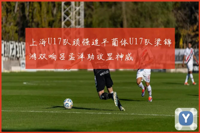 上海U17队顽强追平葡体U17队梁锦鸿双响吕孟洋助攻显神威