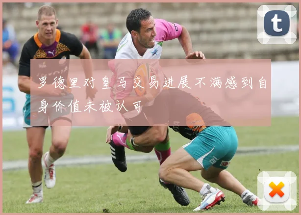 罗德里对皇马交易进展不满感到自身价值未被认可