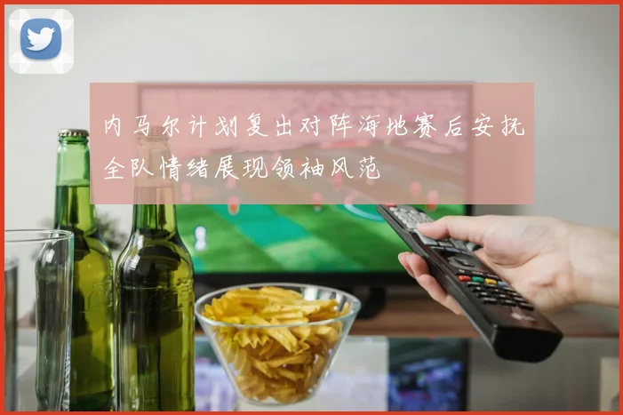 内马尔计划复出对阵海地赛后安抚全队情绪展现领袖风范