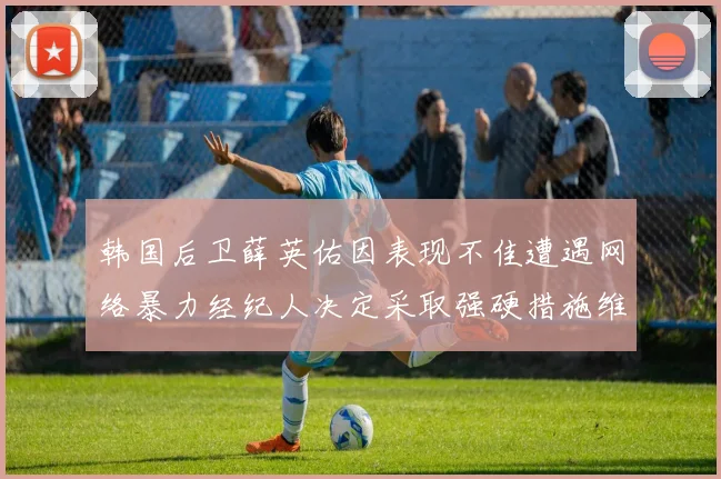 韩国后卫薛英佑因表现不佳遭遇网络暴力经纪人决定采取强硬措施维护权益
