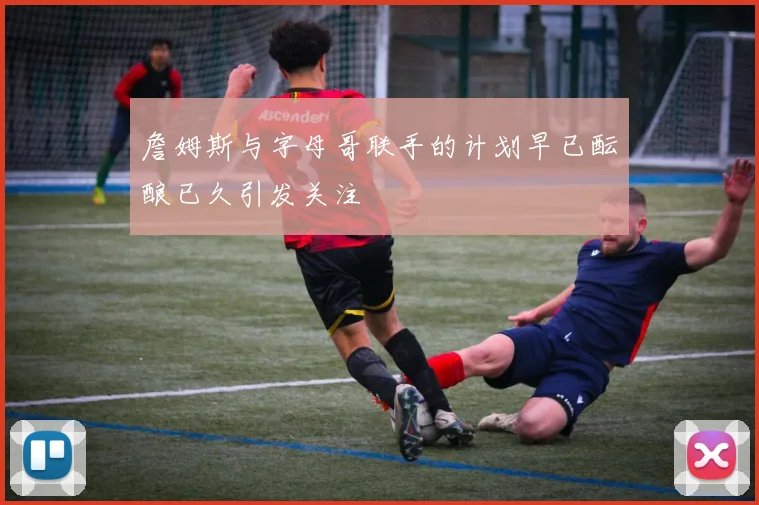 詹姆斯与字母哥联手的计划早已酝酿已久引发关注