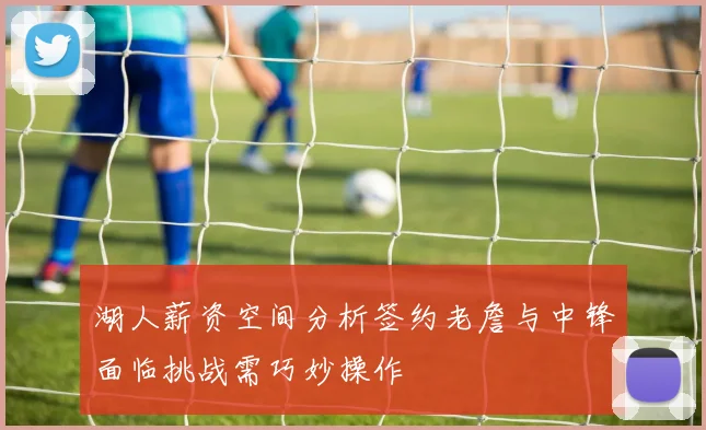 湖人薪资空间分析签约老詹与中锋面临挑战需巧妙操作
