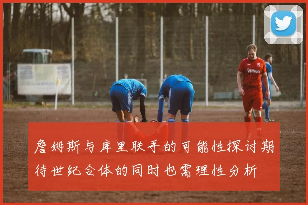 詹姆斯与库里联手的可能性探讨期待世纪合体的同时也需理性分析