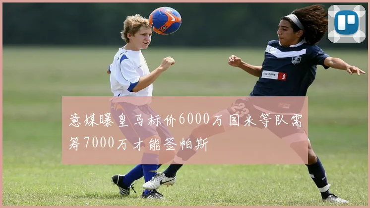 意媒曝皇马标价6000万国米等队需筹7000万才能签帕斯