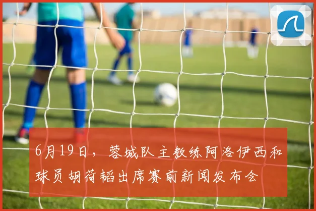 6月19日，蓉城队主教练阿洛伊西和球员胡荷韬出席赛前新闻发布会