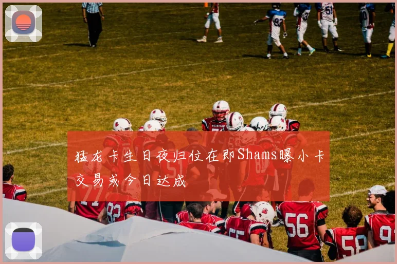 猛龙卡生日夜归位在即Shams曝小卡交易或今日达成