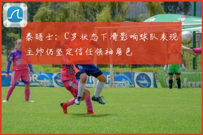 泰晤士：C罗状态下滑影响球队表现主帅仍坚定信任领袖角色