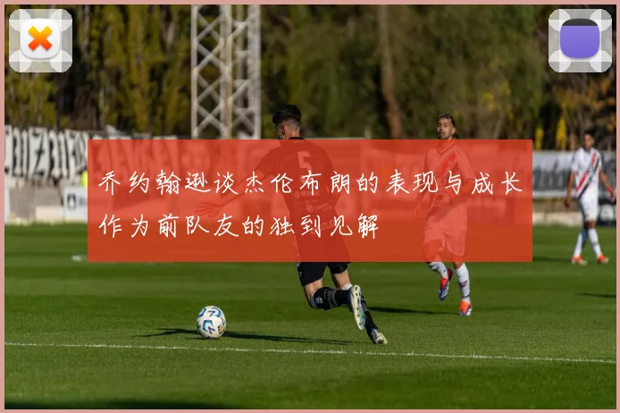 乔约翰逊谈杰伦布朗的表现与成长作为前队友的独到见解