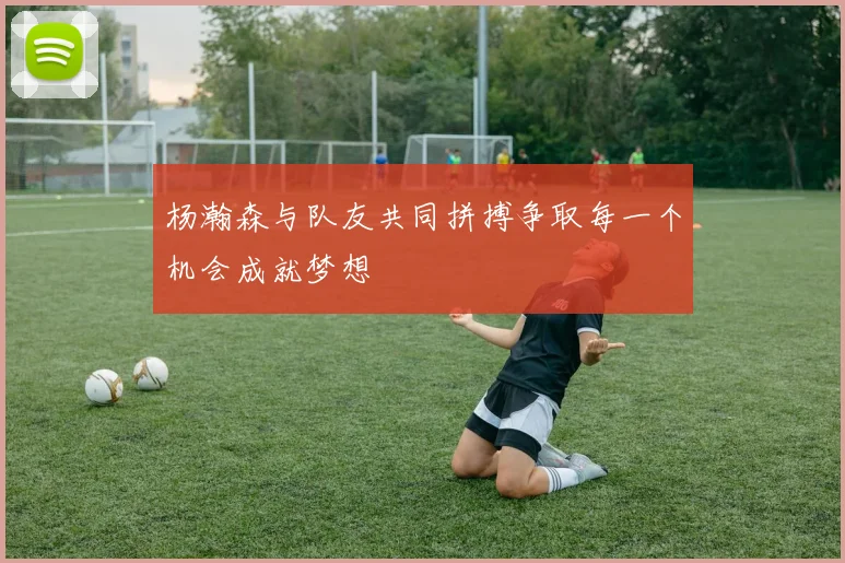 杨瀚森与队友共同拼搏争取每一个机会成就梦想