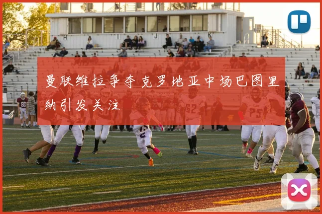 曼联维拉争夺克罗地亚中场巴图里纳引发关注