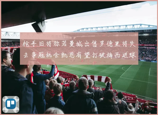 枪手旧将称若曼城出售罗德里将失去争冠机会凯恩有望打破梅西进球纪录